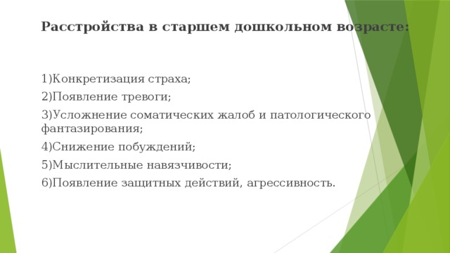 Расстройства в старшем дошкольном возрасте:  1)Конкретизация страха;  2)Появление тревоги;  3)Усложнение соматических жалоб и патологического фантазирования;  4)Снижение побуждений;  5)Мыслительные навязчивости;  6)Появление защитных действий, агрессивность. 