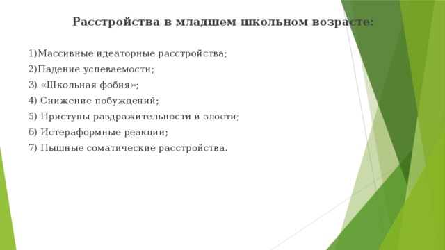 Расстройства в младшем школьном возрасте: 1)Массивные идеаторные расстройства; 2)Падение успеваемости; 3) «Школьная фобия»; 4) Снижение побуждений; 5) Приступы раздражительности и злости; 6) Истераформные реакции; 7) Пышные соматические расстройства. 