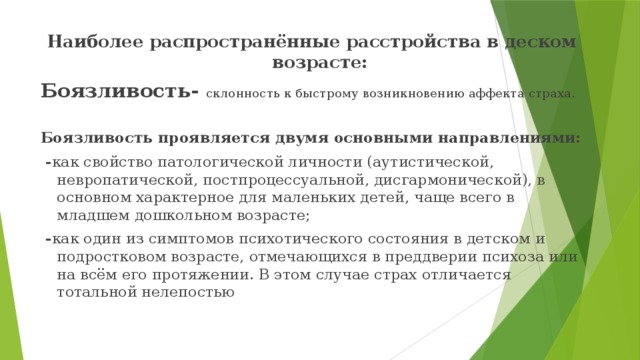 Наиболее распространённые расстройства в деском возрасте: Боязливость- склонность к быстрому возникновению аффекта страха. Боязливость проявляется двумя основными направлениями:  - как свойство патологической личности (аутистической, невропатической, постпроцессуальной, дисгармонической), в основном характерное для маленьких детей, чаще всего в младшем дошкольном возрасте;  - как один из симптомов психотического состояния в детском и подростковом возрасте, отмечающихся в преддверии психоза или на всём его протяжении. В этом случае страх отличается тотальной нелепостью  