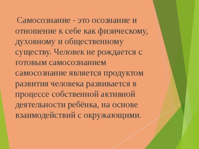  Самосознание - это осознание и отношение к себе как физическому, духовному и общественному существу. Человек не рождается с готовым самосознанием самосознание является продуктом развития человека развивается в процессе собственной активной деятельности ребёнка, на основе взаимодействий с окружающими . 