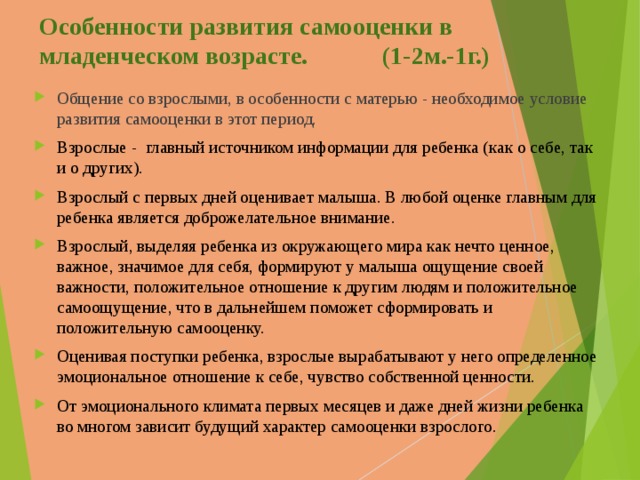 Особенности развития самооценки в младенческом возрасте. (1-2м.-1г.) Общение со взрослыми, в особенности с матерью - необходимое условие развития самооценки в этот период. Взрослые - главный источником информации для ребенка ( как о себе, т ак и о других).  Взрослый с первых дней оценивает малыша. В любой оценке главным для ребенка является доброжелательное внимание. Взрослый, выделяя ребенка из окружающего мира как нечто ценное, важное, значимое для себя, формируют у малыша ощущение своей важности, положительное отношение к другим людям и положительное самоощущение, что в дальнейшем поможет сформировать и положительную самооценку.  Оценивая поступки ребенка, взрослые вырабатывают у него определенное эмоциональное отношение к себе, чувство собственной ценности.  От эмоционального климата первых месяцев и даже дней жизни ребенка во многом зависит будущий характер самооценки взрослого. 
