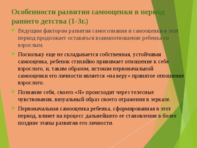 Особенности развития самооценки в период раннего детства (1-3г.) Ведущим фактором развития самосознания и самооценки в этот период продолжает оставаться взаимоотношение ребенка со взрослым. Поскольку еще не складывается собственная, устойчивая самооценка, ребенок стихийно принимает отношение к себе взрослого, и, таким образом, истоком первоначальной самооценки его личности является «на веру» принятое отношение взрослого.  Познание себя, своего «Я» происходит через телесные чувствования, визуальный образ своего отражения в зеркале. Первоначальная самооценка ребенка , сформированная в этот период, влияет на процесс дальнейшего ее становления в более поздние этапы развития его личности.  