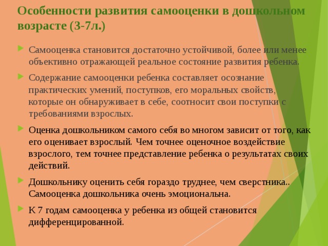 Особенности развития самооценки в дошкольном возрасте (3-7л.) Самооценка становится достаточно устойчивой, более или менее объективно отражающей реальное состояние развития ребенка. Содержание самооценки ребенка составляет осознание практических умений, поступков, его моральных свойств, которые он обнаруживает в себе, соотносит свои поступки с требованиями взрослых. Оценка дошкольником самого себя во многом зависит от того, как его оценивает взрослый. Ч ем точнее оценочное воздействие взрослого, тем точнее представление ребенка о результатах своих действий. Дошкольнику оценить себя гораздо труднее, чем сверстника.. Самооценка дошкольника очень эмоциональна. К 7 годам самооценка у ребенка из общей становится дифференцированной. 
