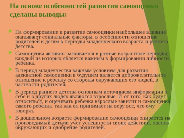 На основе особенностей развития самооценки сделаны выводы: На формирование и развитие самооценки наибольшее влияние оказывают социальные факторы, в особенности отношение родителей к детям в периоды младенческого возраста и раннего детства. Самооценка активно развивается в разные возрастные периоды, каждый из которых является важным в формировании личности ребенка. В период младенчества важным условием для развития адекватной самооценки в будущем является доброжелательное отношение к ребенку со стороны окружающих его людей, в частности родителей. В период раннего детства основным источником информации о себе и о других людях являются взрослые. И от того, как будут относиться, и оценивать ребенка взрослые зависит и самооценка самого ребенка, так как он принимает на веру все, что ему говорят. В дошкольном возрасте формирование самооценки опирается на производимый детьми учет успешности своих действий, оценок окружающих и одобрение родителей. 