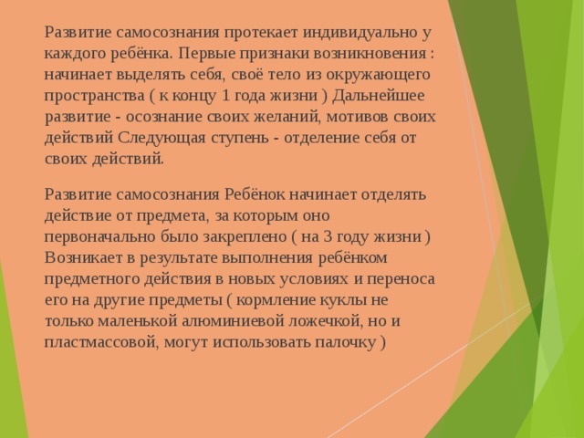 Развитие самосознания протекает индивидуально у каждого ребёнка. Первые признаки возникновения : начинает выделять себя, своё тело из окружающего пространства ( к концу 1 года жизни ) Дальнейшее развитие - осознание своих желаний, мотивов своих действий Следующая ступень - отделение себя от своих действий. Развитие самосознания Ребёнок начинает отделять действие от предмета, за которым оно первоначально было закреплено ( на 3 году жизни ) Возникает в результате выполнения ребёнком предметного действия в новых условиях и переноса его на другие предметы ( кормление куклы не только маленькой алюминиевой ложечкой, но и пластмассовой, могут использовать палочку ) 