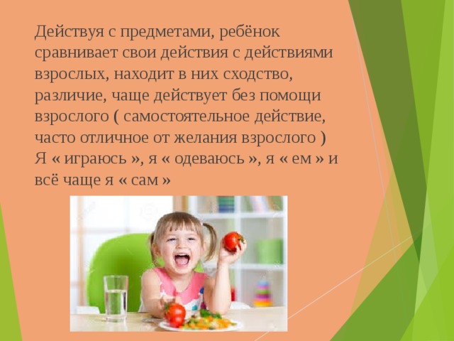 Действуя с предметами, ребёнок сравнивает свои действия с действиями взрослых, находит в них сходство, различие, чаще действует без помощи взрослого ( самостоятельное действие, часто отличное от желания взрослого ) Я « играюсь », я « одеваюсь », я « ем » и всё чаще я « сам »   