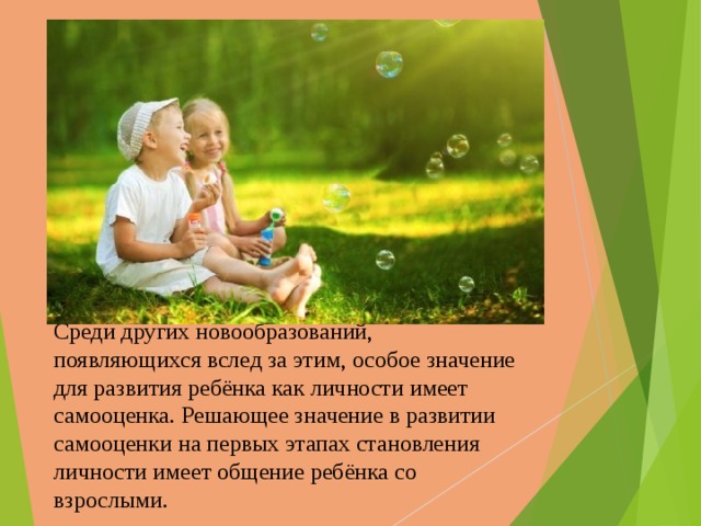 Среди других новообразований, появляющихся вслед за этим, особое значение для развития ребёнка как личности имеет самооценка. Решающее значение в развитии самооценки на первых этапах становления личности имеет общение ребёнка со взрослыми.   