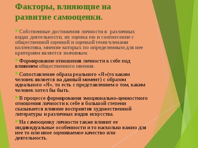 Факторы, влияющие на развитие самооценки. Собственные достижения личности в различных видах деятельности, их оценка ею и соотнесение с общественной оценкой и оценкой теми членами коллектива, мнение которых по определенным для нее критериям является значимым. Формирование отношения личности к себе под влиянием общественного мнения. С опоставление образа реального «Я» (то каким человек является на данный момент) с образом идеального «Я», то есть с представлением о том, каким человек хотел бы быть.  В процессе формирования эмоционально-ценностного отношения личности к себе в большой степени сказывается влияние восприятия художественной литературы и различных видов искусства. На самооценку личности также влияют ее индивидуальные особенности и то насколько важно для нее то или иное оцениваемое качество или деятельность.  