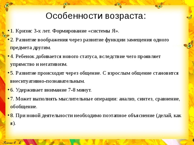 Особенности возраста:   1. Кризис 3-х лет. Формирование «системы Я». 2. Развитие воображения через развитие функции замещения одного предмета другим. 4. Ребенок добивается нового статуса, вследствие чего проявляет упрямство и негативизм. 5. Развитие происходит через общение. С взрослым общение становится внеситуативно-познавательным. 6. Удерживает внимание 7-8 минут. 7. Может выполнять мыслительные операции: анализ, синтез, сравнение, обобщение. 8. При новой деятельности необходимо поэтапное объяснение (делай, как я). 