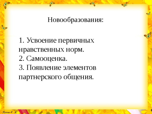 Новообразования:   1. Усвоение первичных нравственных норм. 2. Самооценка. 3. Появление элементов партнерского общения. 
