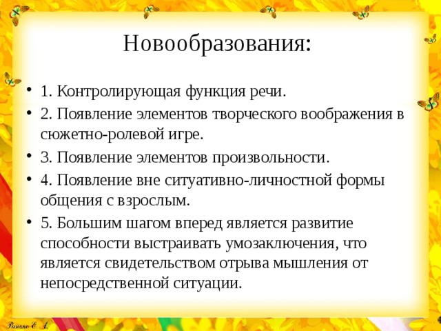 Новообразования: 1. Контролирующая функция речи. 2. Появление элементов творческого воображения в сюжетно-ролевой игре. 3. Появление элементов произвольности. 4. Появление вне ситуативно-личностной формы общения с взрослым. 5. Большим шагом вперед является развитие способности выстраивать умозаключения, что является свидетельством отрыва мышления от непосредственной ситуации. 
