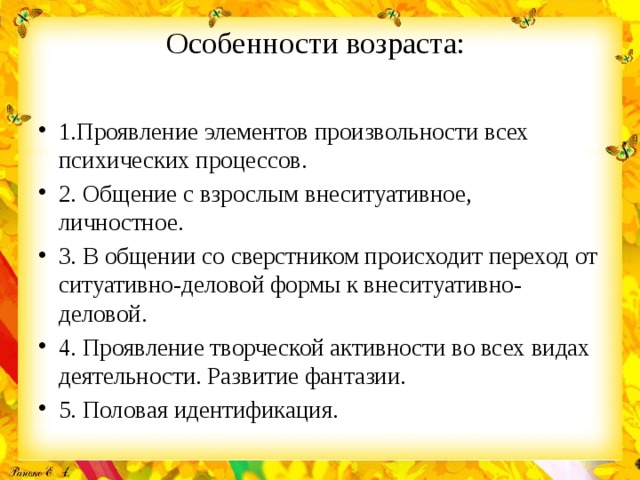 Особенности возраста:   1.Проявление элементов произвольности всех психических процессов. 2. Общение с взрослым внеситуативное, личностное. 3. В общении со сверстником происходит переход от ситуативно-деловой формы к внеситуативно-деловой. 4. Проявление творческой активности во всех видах деятельности. Развитие фантазии. 5. Половая идентификация. 