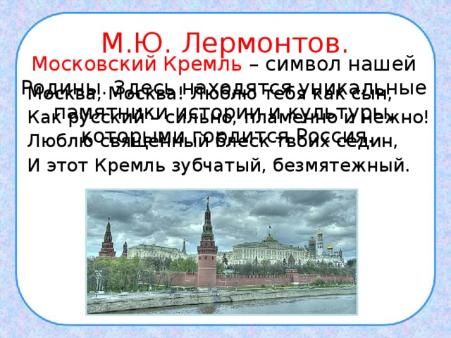 М.Ю. Лермонтов. Московский Кремль – символ нашей Родины. Здесь находятся уникальные памятники истории и культуры, которыми гордится Россия. Москва, Москва! Люблю тебя как сын, Как русский – сильно, пламенно и нежно! Люблю священный блеск твоих седин, И этот Кремль зубчатый, безмятежный. 
