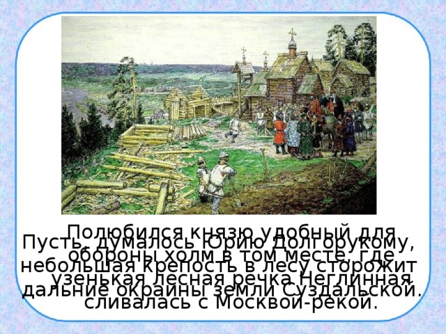  Полюбился князю удобный для обороны холм в том месте, где узенькая лесная речка Неглинная сливалась с Москвой-рекой. Пусть, думалось Юрию Долгорукому, небольшая крепость в лесу сторожит дальние окраины земли Суздальской. 