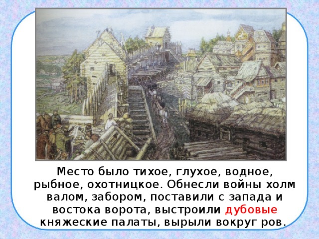  Место было тихое, глухое, водное, рыбное, охотницкое. Обнесли войны холм валом, забором, поставили с запада и востока ворота, выстроили дубовые княжеские палаты, вырыли вокруг ров. 
