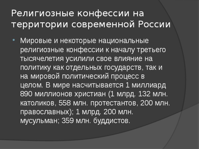 Религиозные конфессии на территории современной России Мировые и некоторые национальные религиозные конфессии к началу третьего тысячелетия усилили свое влияние на политику как отдельных государств, так и на мировой политический процесс в целом. В мире насчитывается 1 миллиард 890 миллионов христиан (1 млрд. 132 млн. католиков, 558 млн. протестантов, 200 млн. православных); 1 млрд. 200 млн. мусульман; 359 млн. буддистов. 