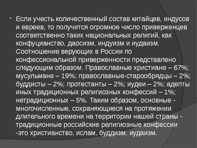 Если учесть количественный состав китайцев, индусов и евреев, то получится огромное число приверженцев соответственно таких национальных религий, как конфуцианство, даосизм, индуизм и иудаизм. Соотношение верующих в России по конфессиональной приверженности представлено следующим образом. Православные христиане – 67%; мусульмане – 19%; православные-старообрядцы – 2%; буддисты – 2%; протестанты – 2%; иудеи – 2%; адепты иных традиционных религиозных конфессий – 1%; нетрадиционных – 5%. Таким образом, основные - многочисленные, сохраняющиеся на протяжении длительного времени на территории нашей страны - традиционные российские религиозные конфессии -это христианство, ислам, буддизм, иудаизм. 