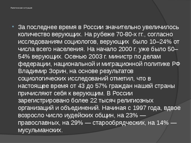 Религиозная ситуация За последнее время в России значительно увеличилось количество верующих. На рубеже 70-80-х гг., согласно исследованиям социологов, верующих было 10–24% от числа всего населения. На начало 2000 г. уже было 50–54% верующих. Осенью 2003 г. министр по делам федерации, национальной и миграционной политике РФ Владимир Зорин, на основе результатов социологических исследований отметил, что в настоящее время от 43 до 57% граждан нашей страны причисляют себя к верующим. В России зарегистрировано более 22 тысяч религиозных организаций и объединений. Начиная с 1997 года, вдвое возросло число иудейских общин, на 23% — православных, на 29% — старообрядческих, на 14% — мусульманских. 