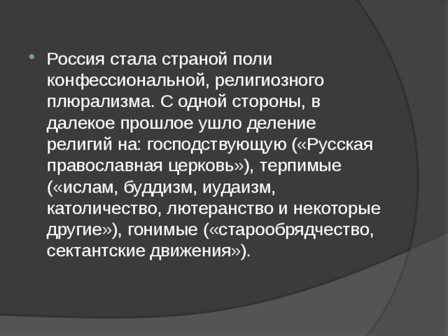 Россия стала страной поли конфессиональной, религиозного плюрализма. С одной стороны, в далекое прошлое ушло деление религий на: господствующую («Русская православная церковь»), терпимые («ислам, буддизм, иудаизм, католичество, лютеранство и некоторые другие»), гонимые («старообрядчество, сектантские движения»). 