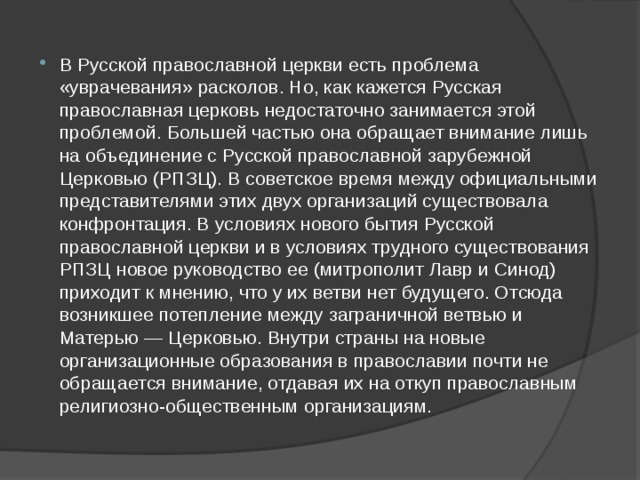 В Русской православной церкви есть проблема «уврачевания» расколов. Но, как кажется Русская православная церковь недостаточно занимается этой проблемой. Большей частью она обращает внимание лишь на объединение с Русской православной зарубежной Церковью (РПЗЦ). В советское время между официальными представителями этих двух организаций существовала конфронтация. В условиях нового бытия Русской православной церкви и в условиях трудного существования РПЗЦ новое руководство ее (митрополит Лавр и Синод) приходит к мнению, что у их ветви нет будущего. Отсюда возникшее потепление между заграничной ветвью и Матерью — Церковью. Внутри страны на новые организационные образования в православии почти не обращается внимание, отдавая их на откуп православным религиозно-общественным организациям. 
