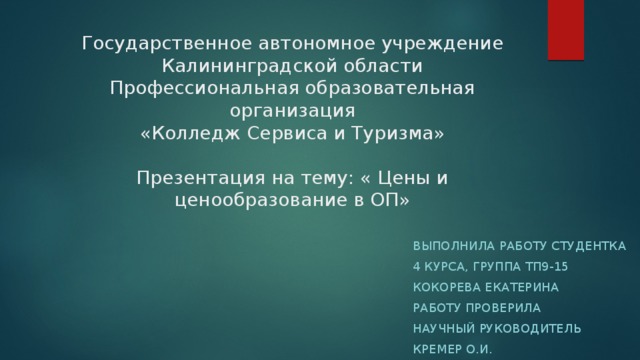 Государственное автономное учреждение  Калининградской области  Профессиональная образовательная организация  «Колледж Сервиса и Туризма»   Презентация на тему: « Цены и ценообразование в ОП» Выполнила работу студентка 4 курса, группа ТП9-15 Кокорева Екатерина Работу проверила Научный руководитель Кремер О.И. 