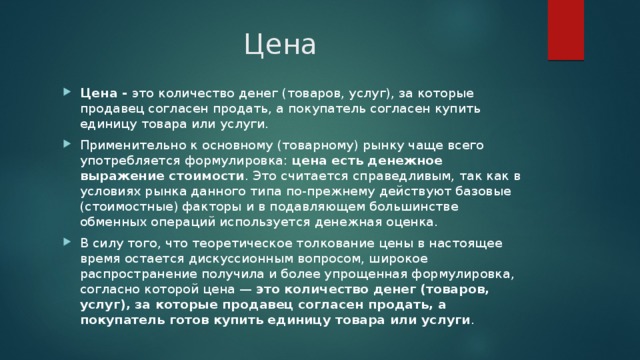 Цена Цена -  это количество денег (товаров, услуг), за которые продавец согласен продать, а покупатель согласен купить единицу товара или услуги. Применительно к основному (товарному) рынку чаще всего употребляется формулировка:  цена есть денежное выражение стоимости . Это считается справедливым, так как в условиях рынка данного типа по-прежнему действуют базовые (стоимостные) факторы и в подавляющем большинстве обменных операций используется денежная оценка. В силу того, что теоретическое толкование цены в настоящее время остается дискуссионным вопросом, широкое распространение получила и более упрощенная формулировка, согласно которой цена —  это количество денег (товаров, услуг), за которые продавец согласен продать, а покупатель готов купить единицу товара или услуги . 