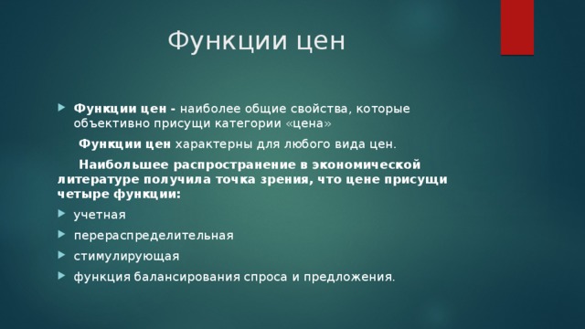 Функции цен Функции цен -  наиболее общие свойства, которые объективно присущи категории «цена»  Функции цен  характерны для любого вида цен.  Наибольшее распространение в экономической литературе получила точка зрения, что цене присущи четыре функции: учетная перераспределительная стимулирующая функция балансирования спроса и предложения. 