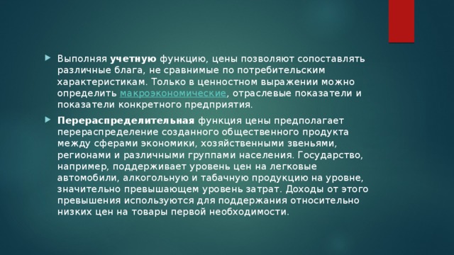 Выполняя  учетную  функцию, цены позволяют сопоставлять различные блага, не сравнимые по потребительским характеристикам. Только в ценностном выражении можно определить  макроэкономические , отраслевые показатели и показатели конкретного предприятия. Перераспределительная  функция цены предполагает перераспределение созданного общественного продукта между сферами экономики, хозяйственными звеньями, регионами и различными группами населения. Государство, например, поддерживает уровень цен на легковые автомобили, алкогольную и табачную продукцию на уровне, значительно превышающем уровень затрат. Доходы от этого превышения используются для поддержания относительно низких цен на товары первой необходимости. 