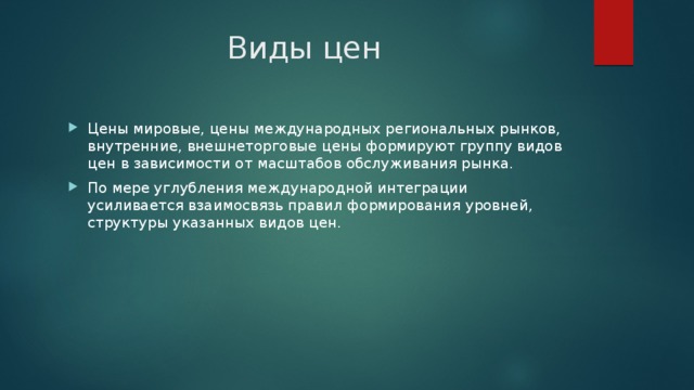 Виды цен Цены мировые, цены международных региональных рынков, внутренние, внешнеторговые цены формируют группу видов цен в зависимости от масштабов обслуживания рынка. По мере углубления международной интеграции усиливается взаимосвязь правил формирования уровней, структуры указанных видов цен. 
