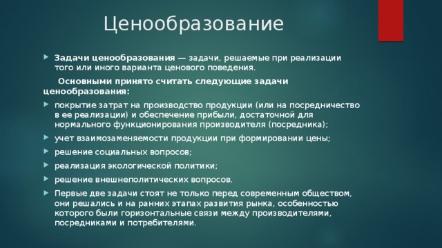 Ценообразование Задачи ценообразования  — задачи, решаемые при реализации того или иного варианта ценового поведения.  Основными принято считать следующие задачи ценообразования: покрытие затрат на производство продукции (или на посредничество в ее реализации) и обеспечение прибыли, достаточной для нормального функционирования производителя (посредника); учет взаимозаменяемости продукции при формировании цены; решение социальных вопросов; реализация экологической политики; решение внешнеполитических вопросов. Первые две задачи стоят не только перед современным обществом, они решались и на ранних этапах развития рынка, особенностью которого были горизонтальные связи между производителями, посредниками и потребителями. 