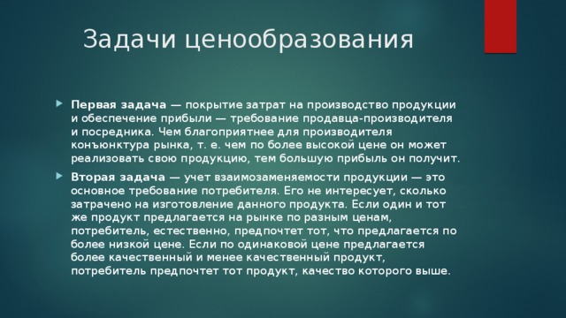 Задачи ценообразования Первая задача  — покрытие затрат на производство продукции и обеспечение прибыли — требование продавца-производителя и посредника. Чем благоприятнее для производителя конъюнктура рынка, т. е. чем по более высокой цене он может реализовать свою продукцию, тем большую прибыль он получит. Вторая задача  — учет взаимозаменяемости продукции — это основное требование потребителя. Его не интересует, сколько затрачено на изготовление данного продукта. Если один и тот же продукт предлагается на рынке по разным ценам, потребитель, естественно, предпочтет тот, что предлагается по более низкой цене. Если по одинаковой цене предлагается более качественный и менее качественный продукт, потребитель предпочтет тот продукт, качество которого выше. 