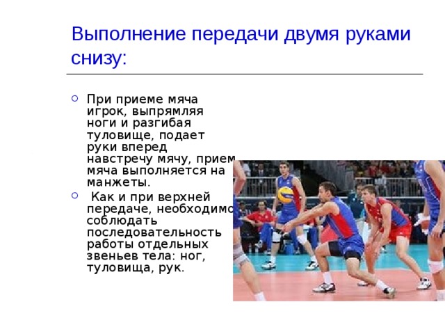 Выполнение передачи двумя руками снизу: При приеме мяча игрок, выпрямляя ноги и разгибая туловище, подает руки вперед навстречу мячу, прием мяча выполняется на манжеты.  Как и при верхней передаче, необходимо соблюдать последовательность работы отдельных звеньев тела: ног, туловища, рук. 