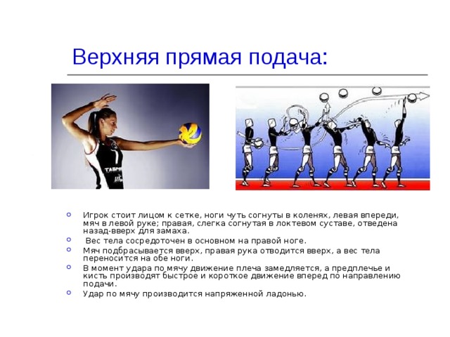 Верхняя прямая подача:   Игрок стоит лицом к сетке, ноги чуть согнуты в коленях, левая впереди, мяч в левой руке; правая, слегка согнутая в локтевом суставе, отведена назад-вверх для замаха.  Вес тела сосредоточен в основном на правой ноге. Мяч подбрасывается вверх, правая рука отводится вверх, а вес тела переносится на обе ноги. В момент удара по мячу движение плеча замедляется, а предплечье и кисть производят быстрое и короткое движение вперед по направлению подачи. Удар по мячу производится напряженной ладонью. 