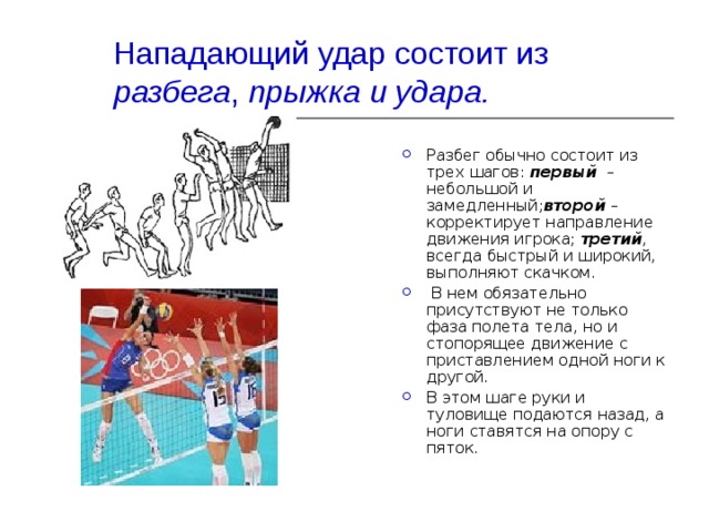Нападающий удар состоит из разбега , прыжка и удара. Разбег обычно состоит из трех шагов:  первый   – небольшой и замедленный; второй  – корректирует направление движения игрока;  третий , всегда быстрый и широкий, выполняют скачком.  В нем обязательно присутствуют не только фаза полета тела, но и стопорящее движение с приставлением одной ноги к другой. В этом шаге руки и туловище подаются назад, а ноги ставятся на опору с пяток. 