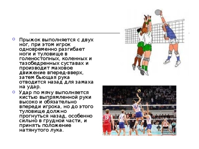 Прыжок выполняется с двух ног, при этом игрок одновременно разгибает ноги и туловище в голеностопных, коленных и тазобедренных суставах и производит маховое движение вперед-вверх, затем бьющая рука отводится назад для замаха на удар. Удар по мячу выполняется кистью выпрямленной руки высоко и обязательно впереди игрока, но до этого туловище должно прогнуться назад, особенно сильно в грудной части, и принять положение натянутого лука. 