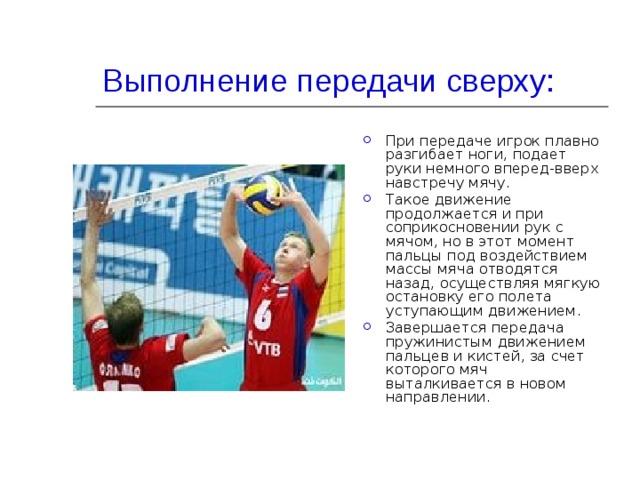 Выполнение передачи сверху: При передаче игрок плавно разгибает ноги, подает руки немного вперед-вверх навстречу мячу. Такое движение продолжается и при соприкосновении рук с мячом, но в этот момент пальцы под воздействием массы мяча отводятся назад, осуществляя мягкую остановку его полета уступающим движением. Завершается передача пружинистым движением пальцев и кистей, за счет которого мяч выталкивается в новом направлении. 