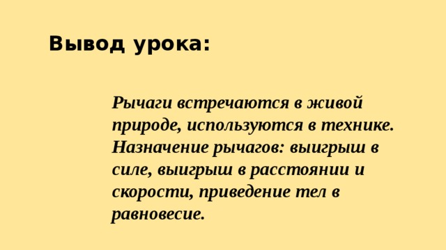 Вывод урока: Рычаги встречаются в живой природе, используются в технике. Назначение рычагов: выигрыш в силе, выигрыш в расстоянии и скорости, приведение тел в равновесие. 