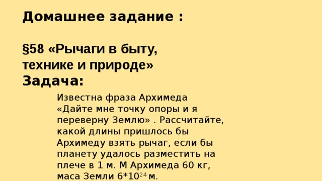 Домашнее задание :  §58 «Рычаги в быту, технике и природе» Задача: Известна фраза Архимеда «Дайте мне точку опоры и я переверну Землю» . Рассчитайте, какой длины пришлось бы Архимеду взять рычаг, если бы планету удалось разместить на плече в 1 м. М Архимеда 60 кг, маса Земли 6*10 24 м. 