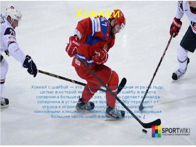 Хоккей  Хоккей с шайбой — это спортивная командная игра на льду, целью в которой является забросить шайбу в ворота соперника большее число раз, чем это сделает команда соперника в установленное время. Шайбу передают от игрока к игроку по ледяному корту специальными хоккейными клюшками. Побеждает команда забросившая большее число шайб в ворота соперника. / 