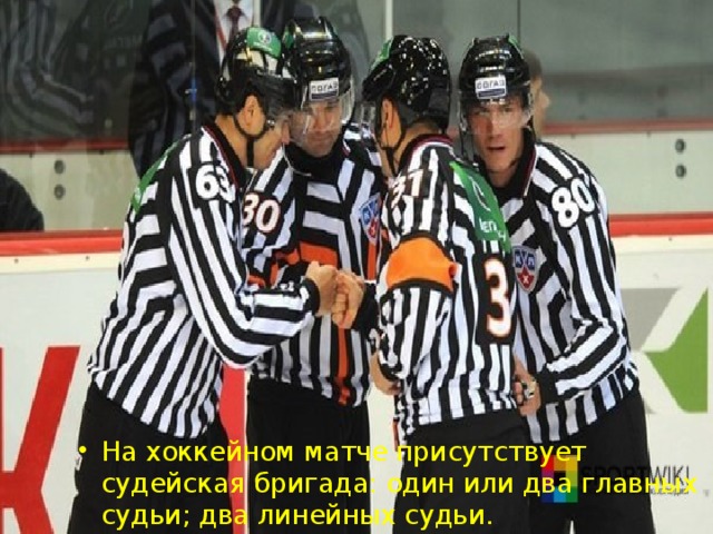 На хоккейном матче присутствует судейская бригада: один или два главных судьи; два линейных судьи.  