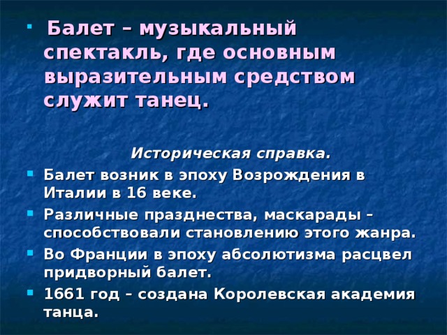  Балет – музыкальный спектакль, где основным выразительным средством служит танец.   Историческая справка. Балет возник в эпоху Возрождения в Италии в 16 веке. Различные празднества, маскарады – способствовали становлению этого жанра. Во Франции в эпоху абсолютизма расцвел придворный балет. 1661 год – создана Королевская академия танца.  