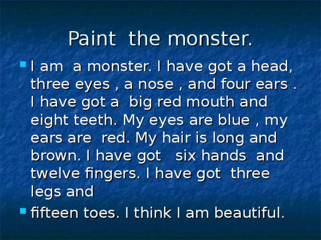 Paint the monster. I am a monster. I have got a head, three eyes , a nose , and four ears . I have got a big red mouth and eight teeth. My eyes are blue , my ears are red. My hair is long and brown. I have got six hands and twelve fingers. I have got three legs and fifteen toes. I think I am beautiful. 