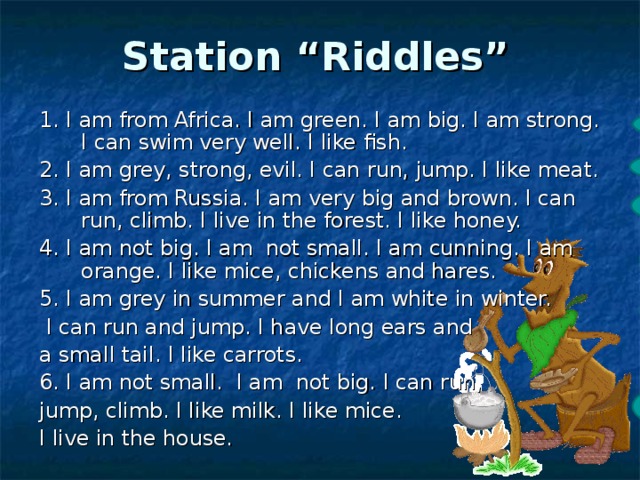   Station “Riddles”    1. I am from Africa. I am green. I am big. I am strong. I can swim very well. I like fish. 2. I am grey, strong, evil. I can run, jump. I like meat. 3. I am from Russia. I am very big and brown. I can run, climb. I live in the forest. I like honey. 4. I am not big. I am not small. I am cunning. I am orange. I like mice, chickens and hares. 5. I am grey in summer and I am white in winter.  I can run and jump. I have long ears and a small tail. I like carrots. 6. I am not small. I am not big. I can run, jump, climb. I like milk. I like mice. I live in the house. crocodile wolf bear fox hare cat 