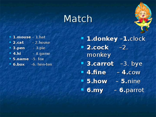 Match 1. mouse – 1. hat  2. cat – 2. house 3. pen – 3. pie 4. hi – 4. game 5. name – 5. fox 6. box – 6. hen-ten 1. donkey – 1. clock 2. cock – 2.  monkey 3. carrot – 3.  bye 4. fine –  4. cow 5. how –  5. nine 6. my –  6. parrot   