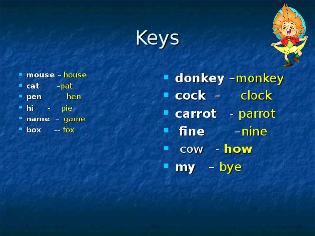Keys mouse – house cat – pat pen – hen  hi - pie name – game box –- fox donkey – monkey cock – clock carrot - parrot  fine – nine  cow -  how  my –  bye   
