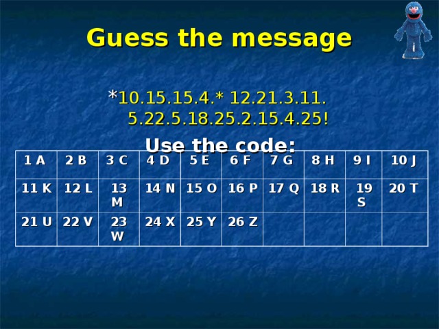 Guess the message   * 10.15.15.4.* 12.21.3.11. 5.22.5.18.25.2.15.4.25! Use the code: 1 A  11 K  2 B  21 U  3 C  12 L  22 V  13 M  4 D  14 N  5 E  23 W  15 O  24 X  6 F  25 Y  7 G  16 P  8 H  17 Q  26 Z  18 R  9 I  19 S  10 J  20 T  