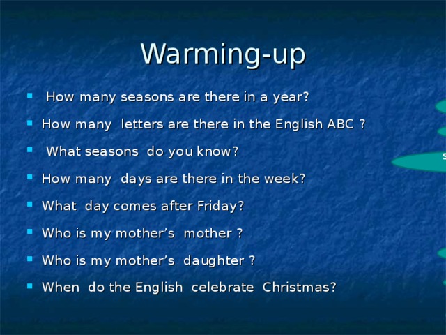 Warming-up  How many s eas ons are there in a year? How many letters are there in the English ABC ?  What seasons do you know? How many days are there in the week?  What day comes after Friday?  Who is my mother’s mother ? Who is my mother’s daughter ? When do the English celebrate Christmas?  4 26 spring, summer, winter, autumn 7 Saturday My grandma My sister in December 