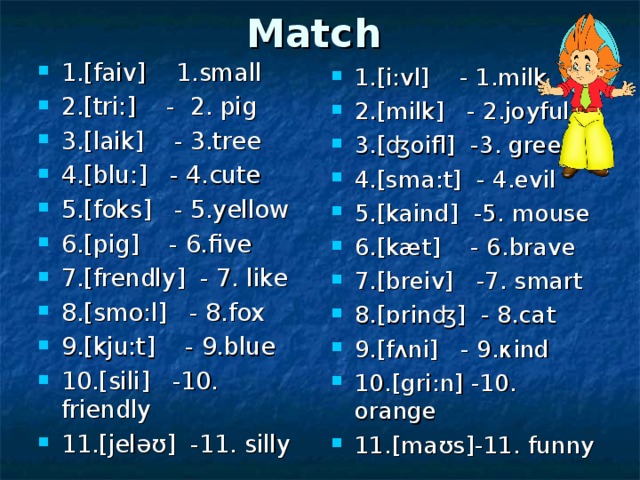Match  1. [faiv] 1. small   2. [tri:] - 2. pig  3. [laik] - 3. tree  4. [blu:] - 4. cute  5. [foks] - 5. yellow  6. [pig] - 6. five 7. [frendly] - 7. like  8. [smo:l] - 8. fox  9. [kju:t] - 9. blue  10. [sili] - 10. friendly  11. [jeləʊ] - 11. silly  1.[ i : vl ] - 1. milk  2.[ milk ] - 2. joyful  3.[ʤ oifl ] - 3. green  4.[ sma : t ] - 4. evil  5.[ kaind ] - 5. mouse  6.[ k æ t ] - 6. brave  7.[ breiv ] - 7. smart  8.[ɒ rin ʤ] - 8. cat  9.[ f ʌ ni ] - 9.к ind  10.[ gri : n ] - 10. orange  11.[ ma ʊ s ] - 11. funny  