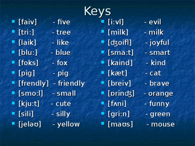 Keys [faiv] - five [tri:] - tree [laik] - like [blu:] - blue [foks] - fox [pig] - pig [frendly] - friendly [smo:l] - small [kju:t] - cute  [sili] - silly [jeləʊ] - yellow [ i : vl ] - evil [ milk ] - milk [ʤ oifl ] - joyful [ sma : t ] - smart [ kaind ] - kind [ k æ t ] - cat [ breiv ] - brave [ɒ rin ʤ] - orange [ f ʌ ni ] - funny [ gri : n ] - green [ ma ʊ s ] - mouse 