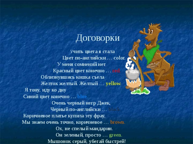   Договорки   У чить цвета я стала   Цвет по-английски … color.   У меня сомнений нет   Красный цвет конечно … red.   Облизнувшись кошка съела   Желток желтый. Желтый … yellow.   Я тону, иду ко дну   Синий цвет конечно … blue.   Очень черный негр Джек,   Черный по-английски … black.   Коричневое платье купила эту фрау,   Мы знаем очень точно, коричневое … brown.   Ох, не спелый мандарин.   Он зеленый, просто … green.   Мышонок серый, убегай быстрей!   Серый по английски - grey   Розовые розы падают на ринг.   Цвет красивый розовый, по-английски … pink . 